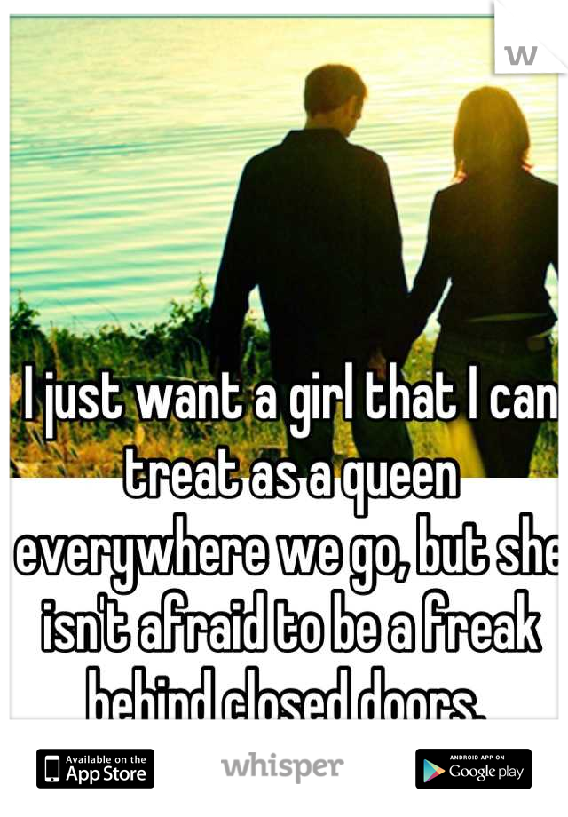 I just want a girl that I can treat as a queen everywhere we go, but she isn't afraid to be a freak behind closed doors. 