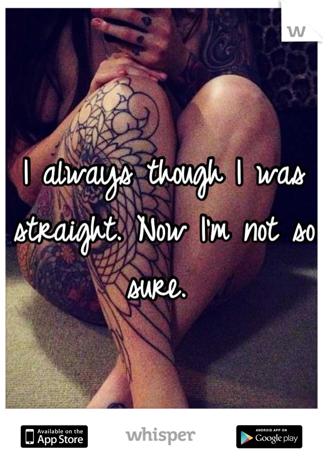 I always though I was straight. Now I'm not so sure. 