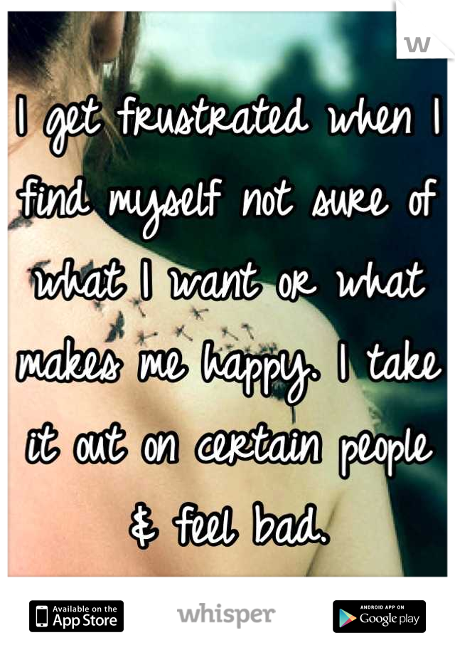 I get frustrated when I find myself not sure of what I want or what makes me happy. I take it out on certain people & feel bad.