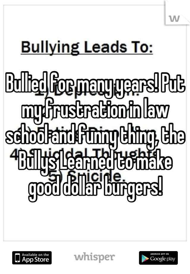 Bullied for many years! Put my frustration in law school and funny thing, the Bullys Learned to make good dollar burgers!