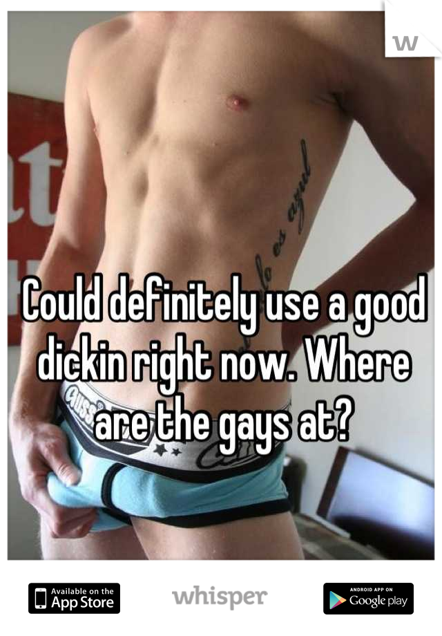 Could definitely use a good dickin right now. Where are the gays at?