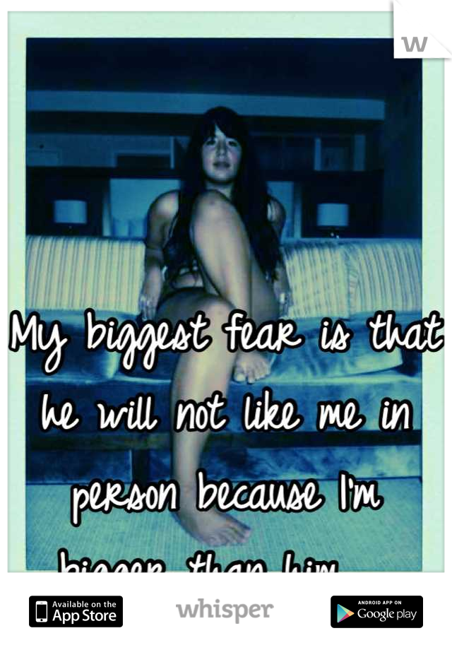 My biggest fear is that he will not like me in person because I'm bigger than him.  