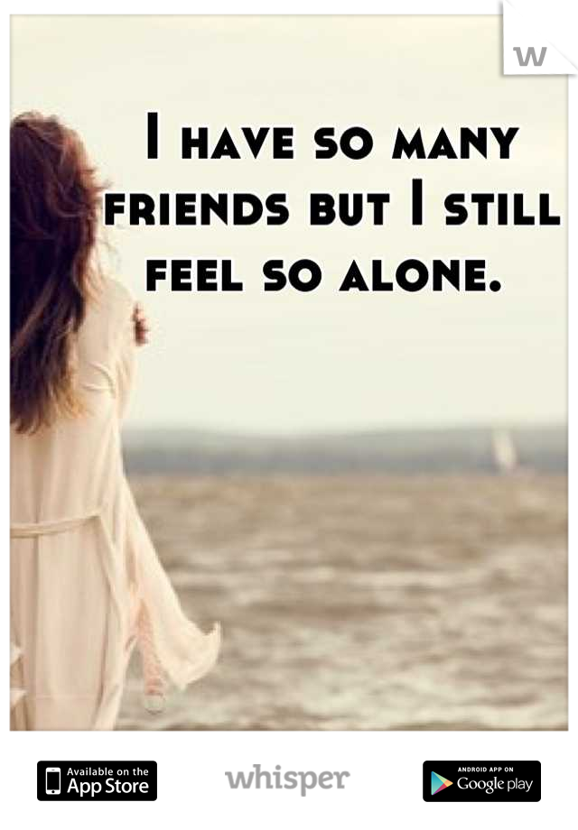 I have so many friends but I still feel so alone. 