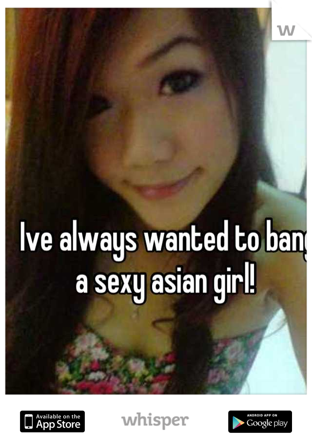 Ive always wanted to bang a sexy asian girl! 