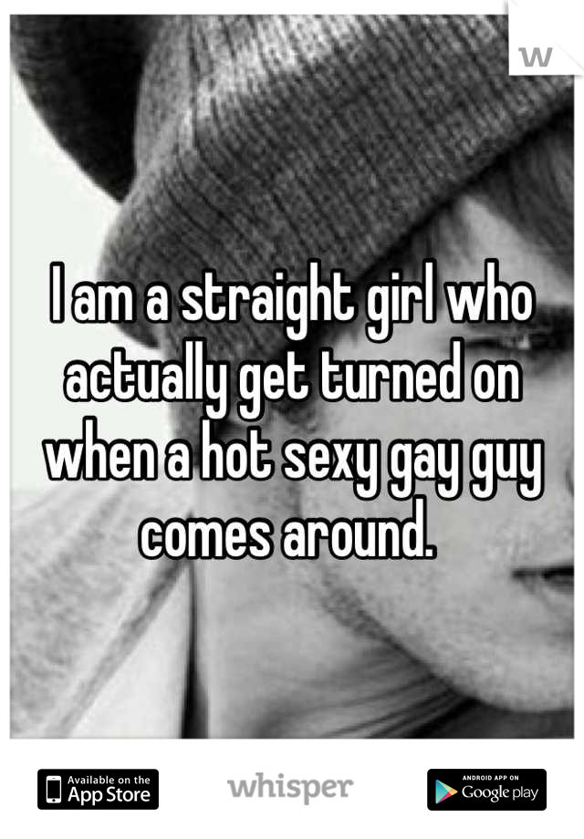 I am a straight girl who actually get turned on when a hot sexy gay guy comes around. 