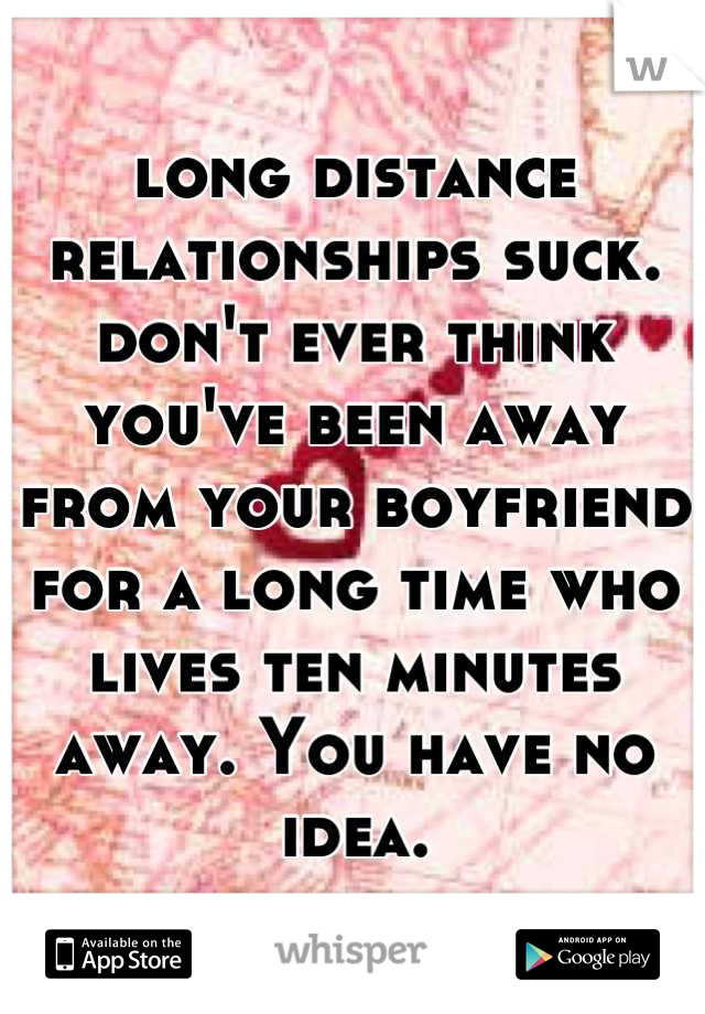 long distance relationships suck. don't ever think you've been away from your boyfriend for a long time who lives ten minutes away. You have no idea.