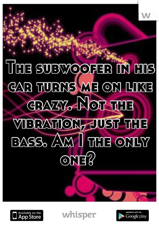 The subwoofer in his car turns me on like crazy. Not the vibration, just the bass. Am I the only one? 
