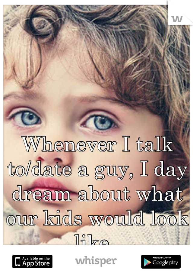 Whenever I talk to/date a guy, I day dream about what our kids would look like. 