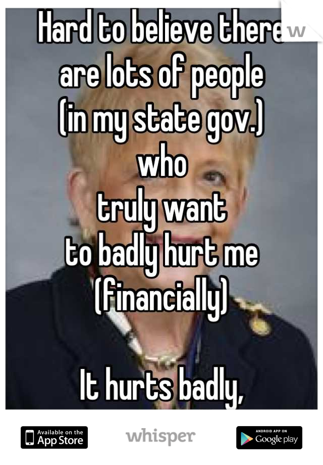 Hard to believe there
are lots of people
(in my state gov.)
who
truly want
to badly hurt me
(financially)

It hurts badly,
emotionally.