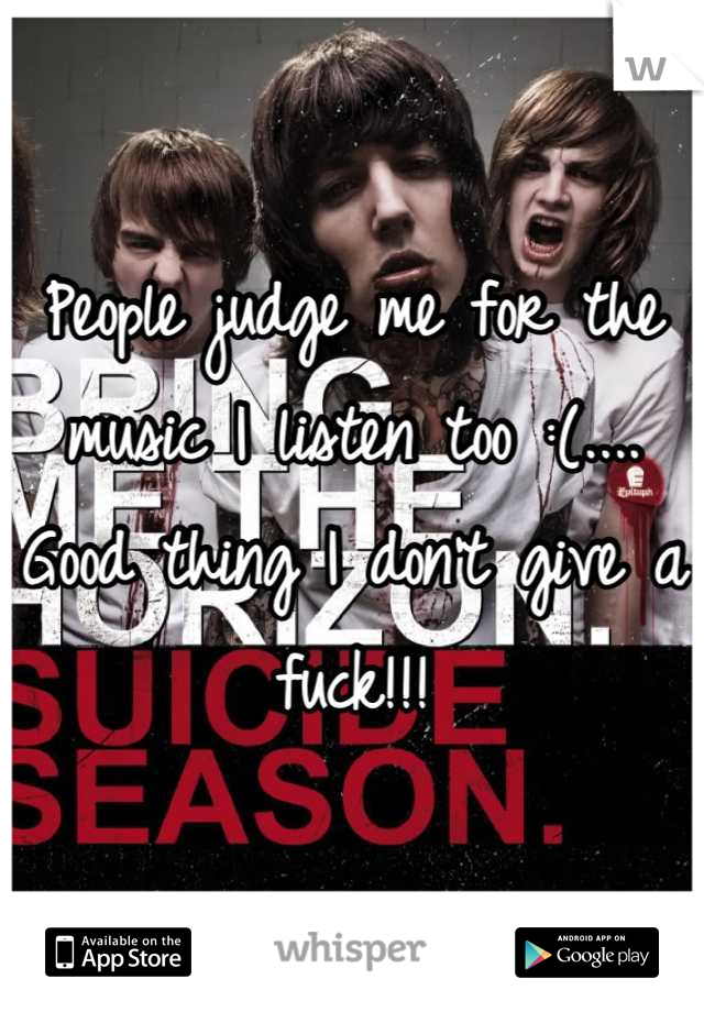 People judge me for the music I listen too :(.... Good thing I don't give a fuck!!!