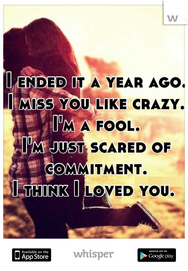 I ended it a year ago. 
I miss you like crazy. 
I'm a fool. 
I'm just scared of commitment. 
I think I loved you. 