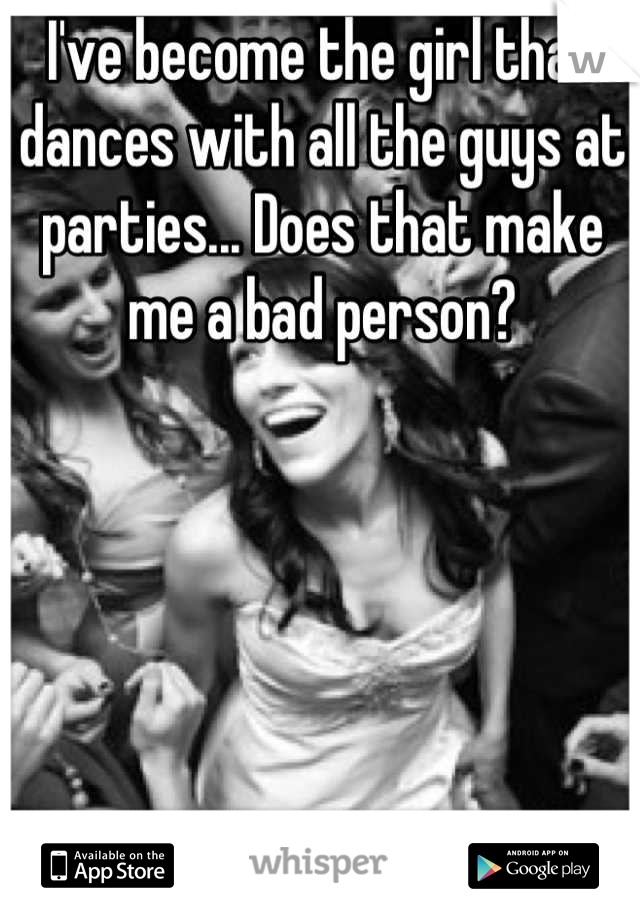 I've become the girl that dances with all the guys at parties... Does that make me a bad person?