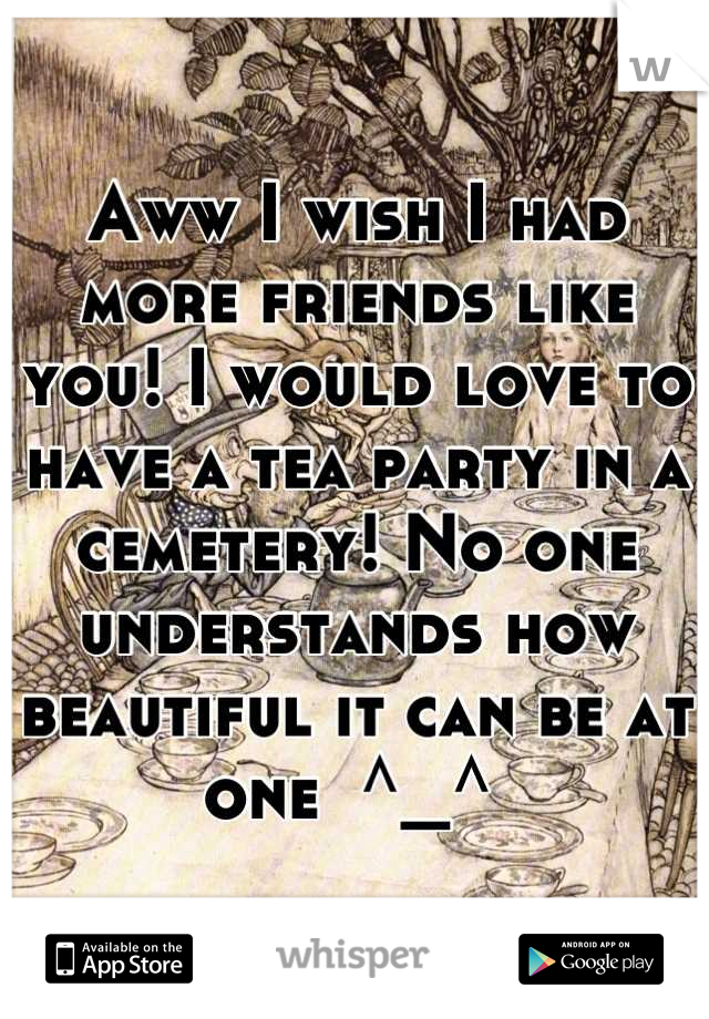 Aww I wish I had more friends like you! I would love to have a tea party in a cemetery! No one understands how beautiful it can be at one  ^_^ 