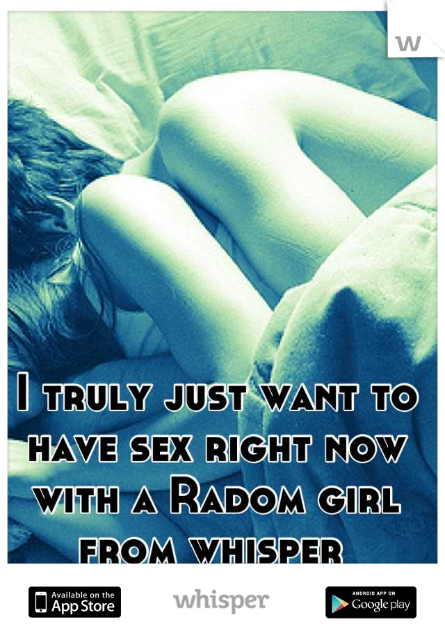 I truly just want to have sex right now with a Radom girl from whisper 