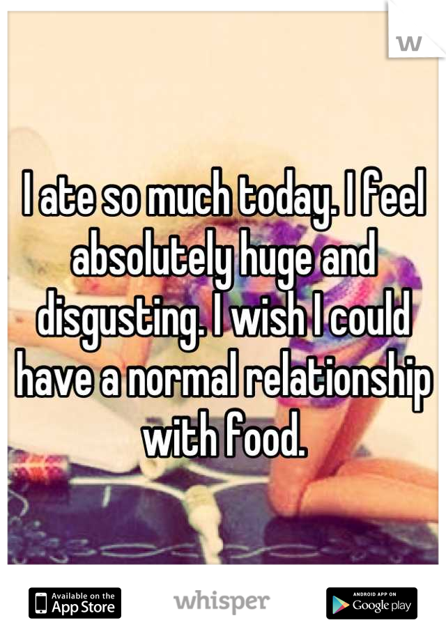 I ate so much today. I feel absolutely huge and disgusting. I wish I could have a normal relationship with food.