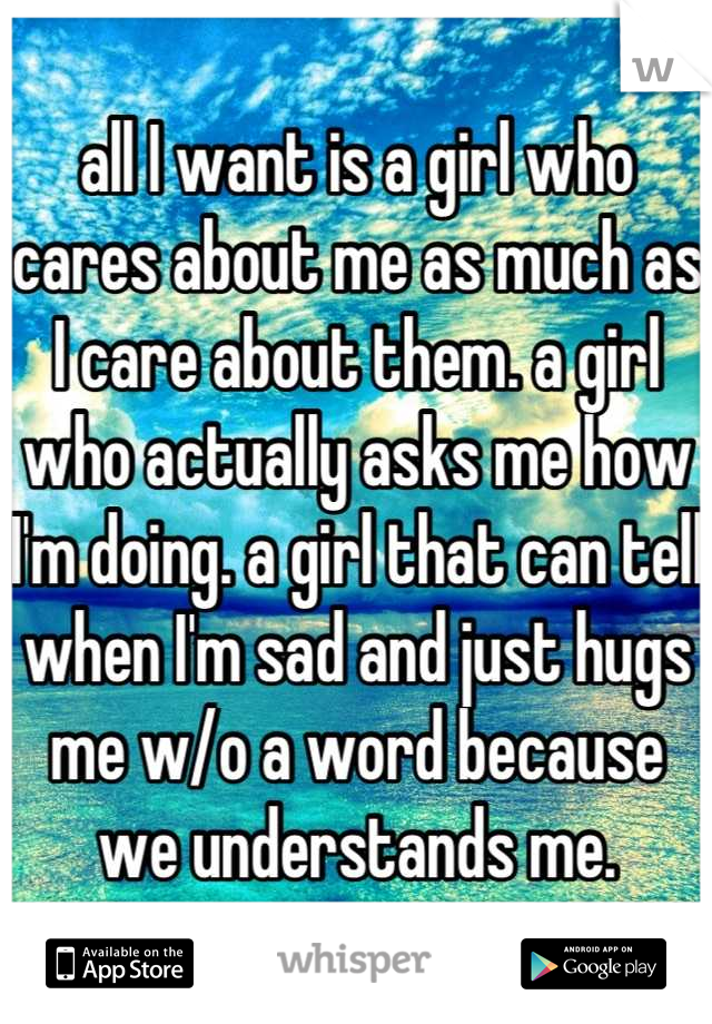 all I want is a girl who cares about me as much as I care about them. a girl who actually asks me how I'm doing. a girl that can tell when I'm sad and just hugs me w/o a word because we understands me.