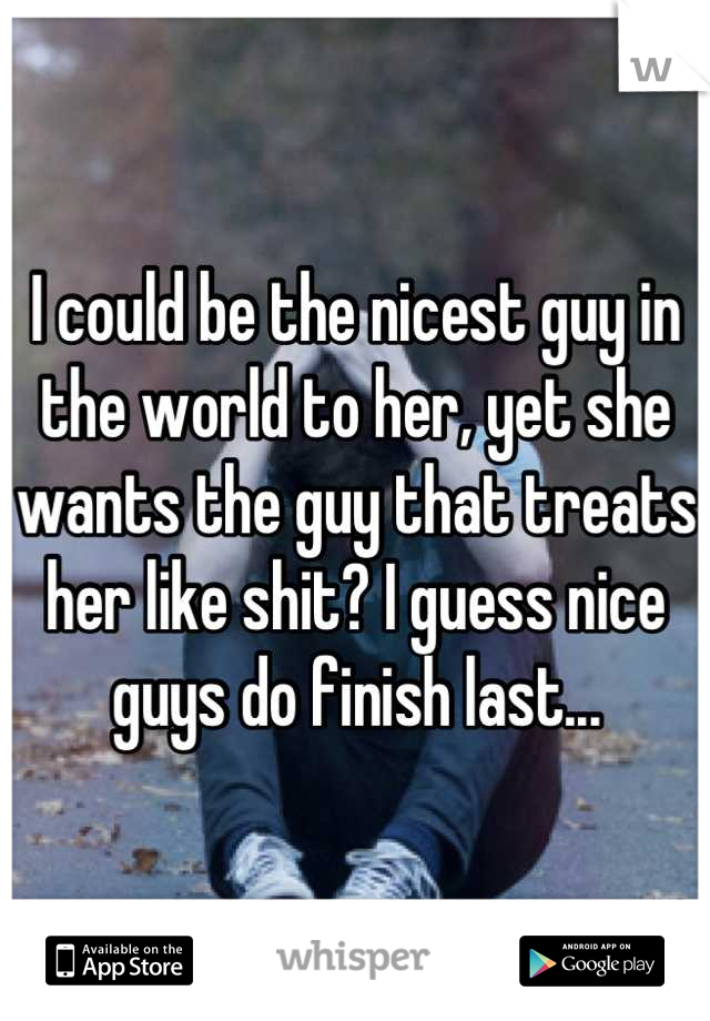 I could be the nicest guy in the world to her, yet she wants the guy that treats her like shit? I guess nice guys do finish last...