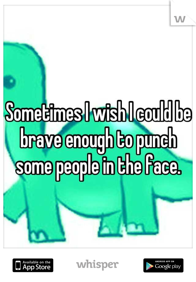 Sometimes I wish I could be brave enough to punch some people in the face.