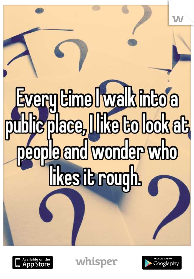 Every time I walk into a public place, I like to look at people and wonder who likes it rough. 