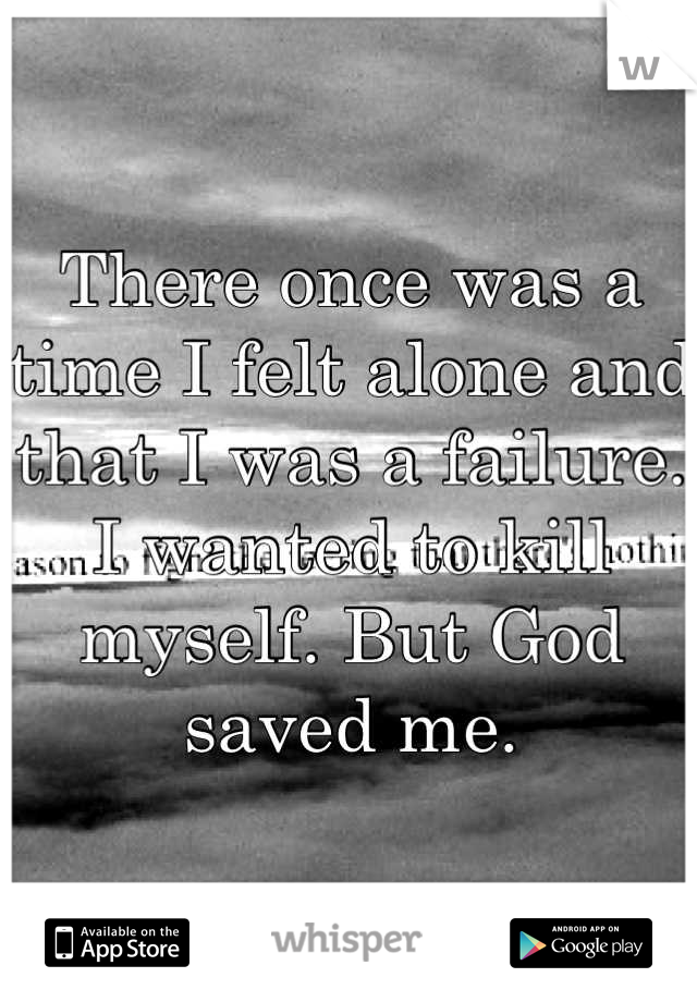 There once was a time I felt alone and that I was a failure. I wanted to kill myself. But God saved me.