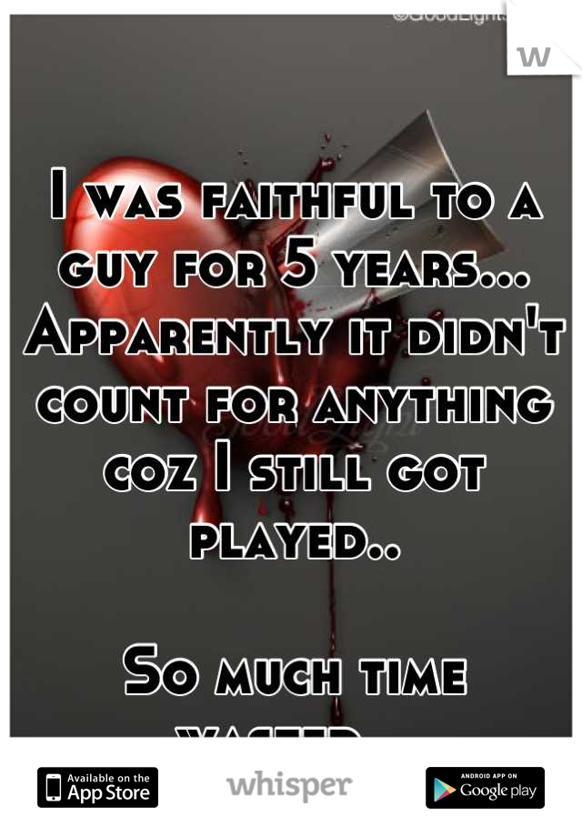 I was faithful to a guy for 5 years...
Apparently it didn't count for anything coz I still got played.. 

So much time wasted...