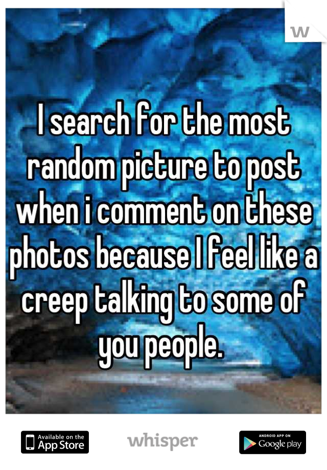 I search for the most random picture to post when i comment on these photos because I feel like a creep talking to some of you people. 
