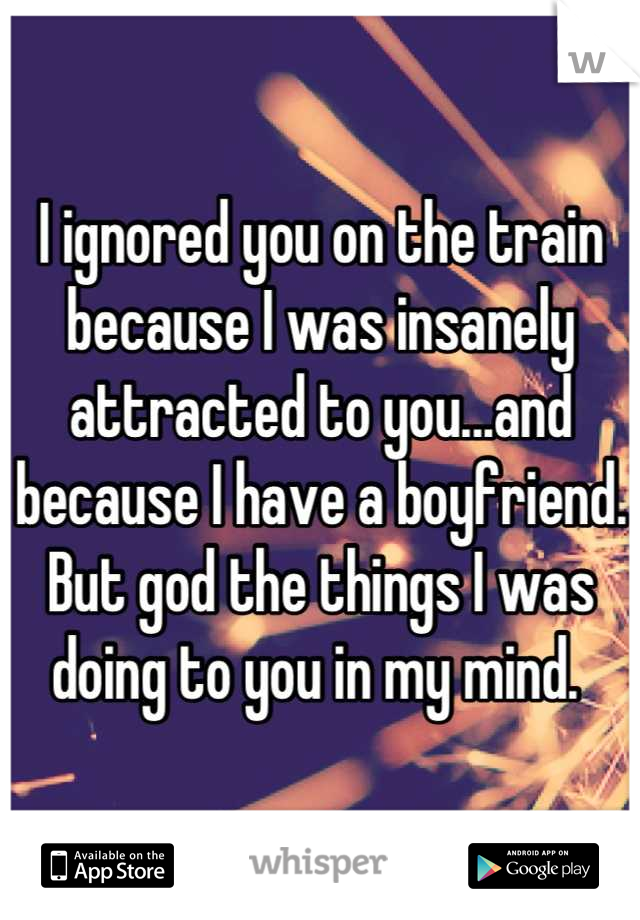 I ignored you on the train because I was insanely attracted to you...and because I have a boyfriend. But god the things I was doing to you in my mind. 