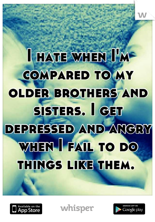 I hate when I'm compared to my older brothers and sisters. I get depressed and angry when I fail to do things like them. 