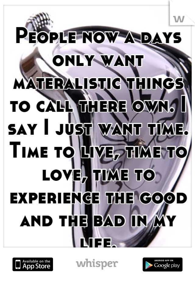 People now a days only want materalistic things to call there own. I say I just want time. Time to live, time to love, time to experience the good and the bad in my life.