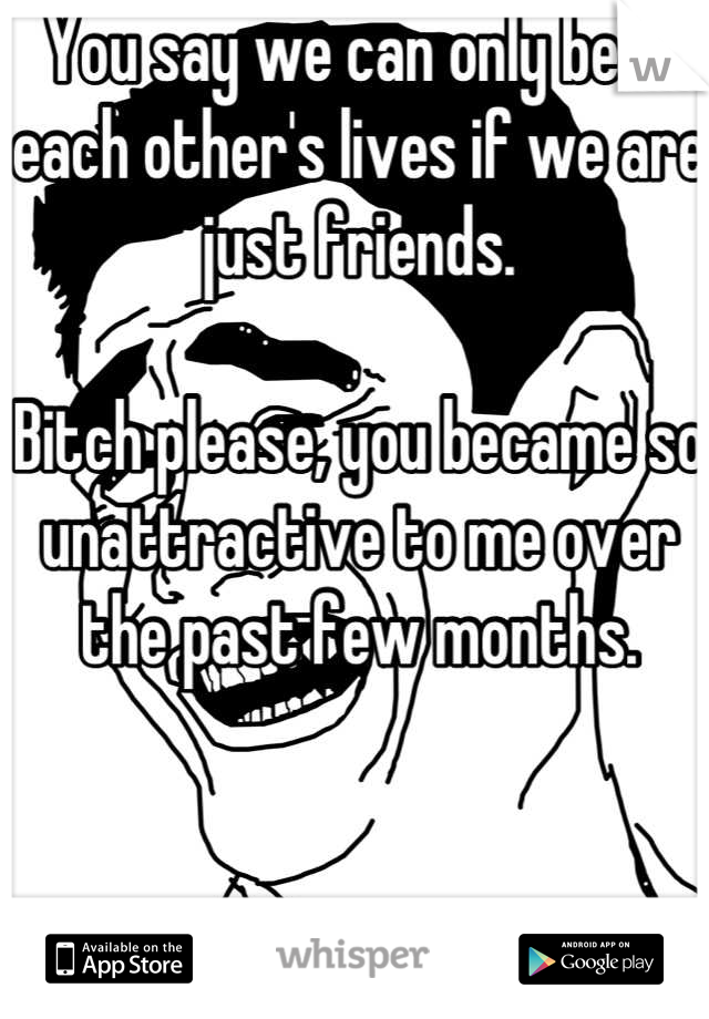 You say we can only be in each other's lives if we are just friends.

Bitch please, you became so unattractive to me over the past few months.