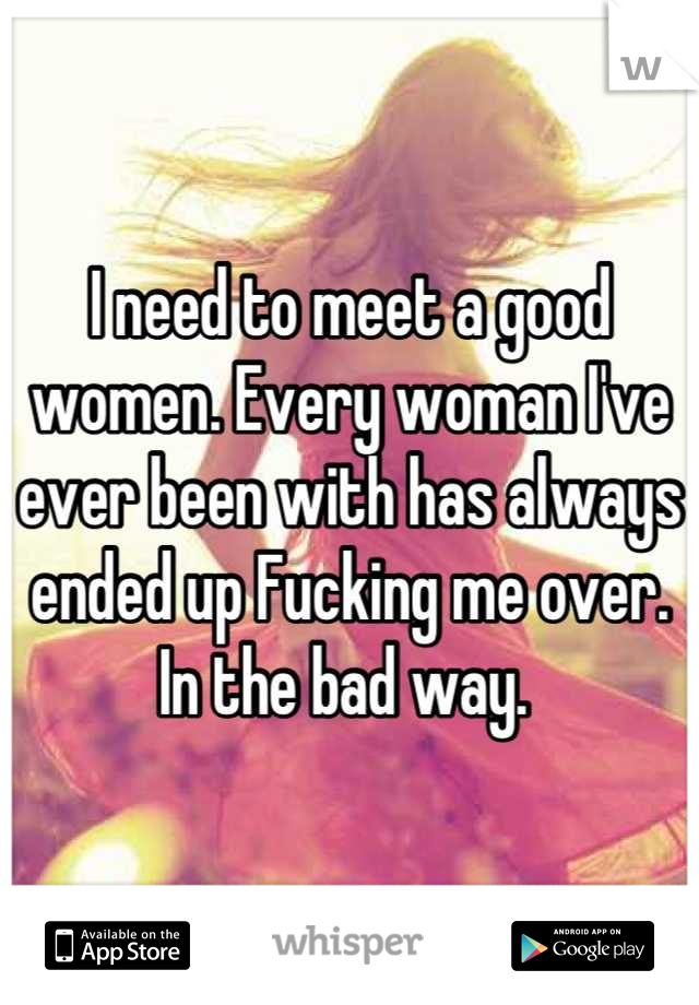 I need to meet a good women. Every woman I've ever been with has always ended up Fucking me over. In the bad way. 