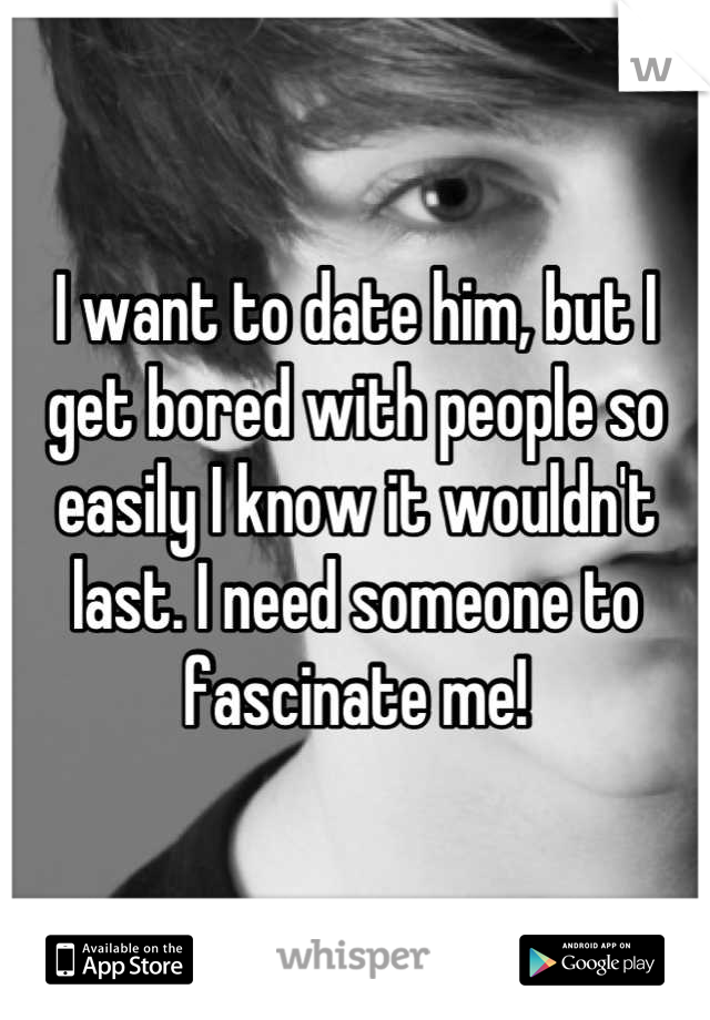 I want to date him, but I get bored with people so easily I know it wouldn't last. I need someone to fascinate me!