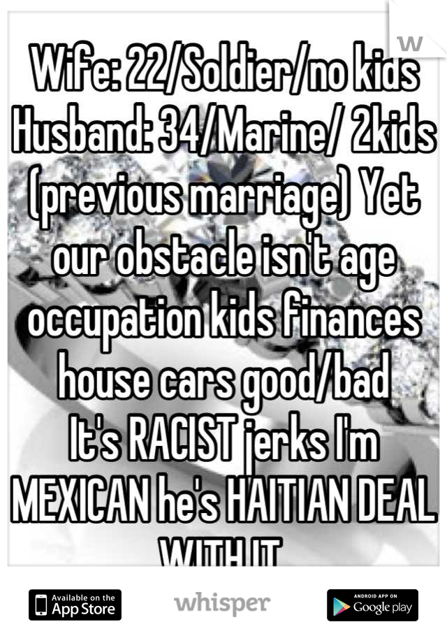 Wife: 22/Soldier/no kids Husband: 34/Marine/ 2kids (previous marriage) Yet our obstacle isn't age occupation kids finances house cars good/bad
It's RACIST jerks I'm MEXICAN he's HAITIAN DEAL WITH IT.