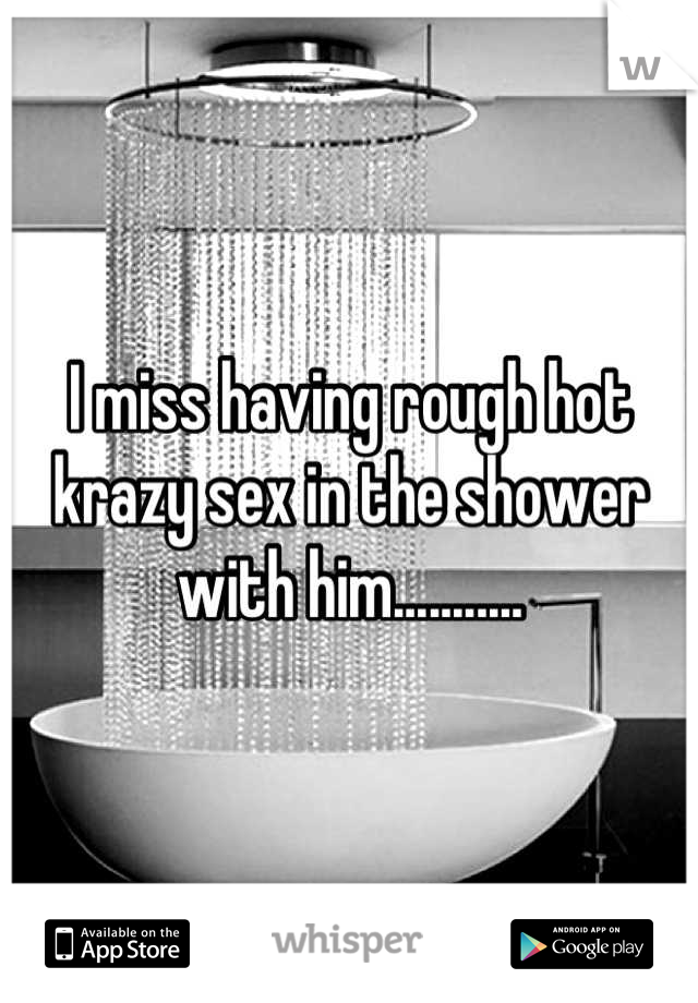 I miss having rough hot krazy sex in the shower with him...........