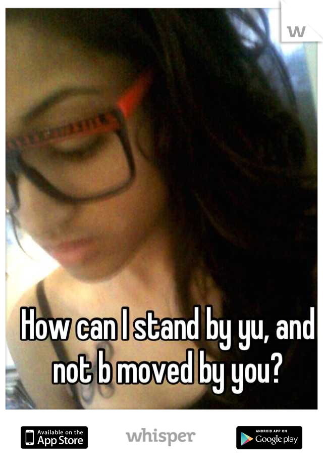 How can I stand by yu, and not b moved by you?