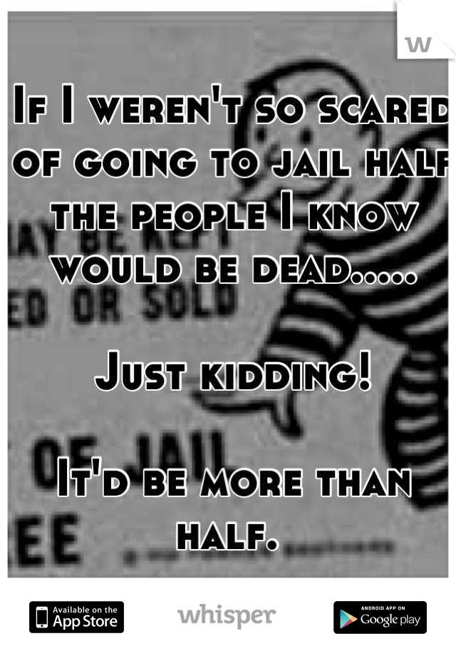If I weren't so scared of going to jail half the people I know would be dead.....

Just kidding!

It'd be more than half. 