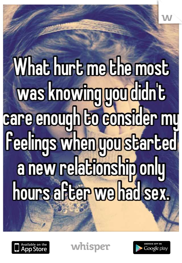 What hurt me the most was knowing you didn't care enough to consider my feelings when you started a new relationship only hours after we had sex.