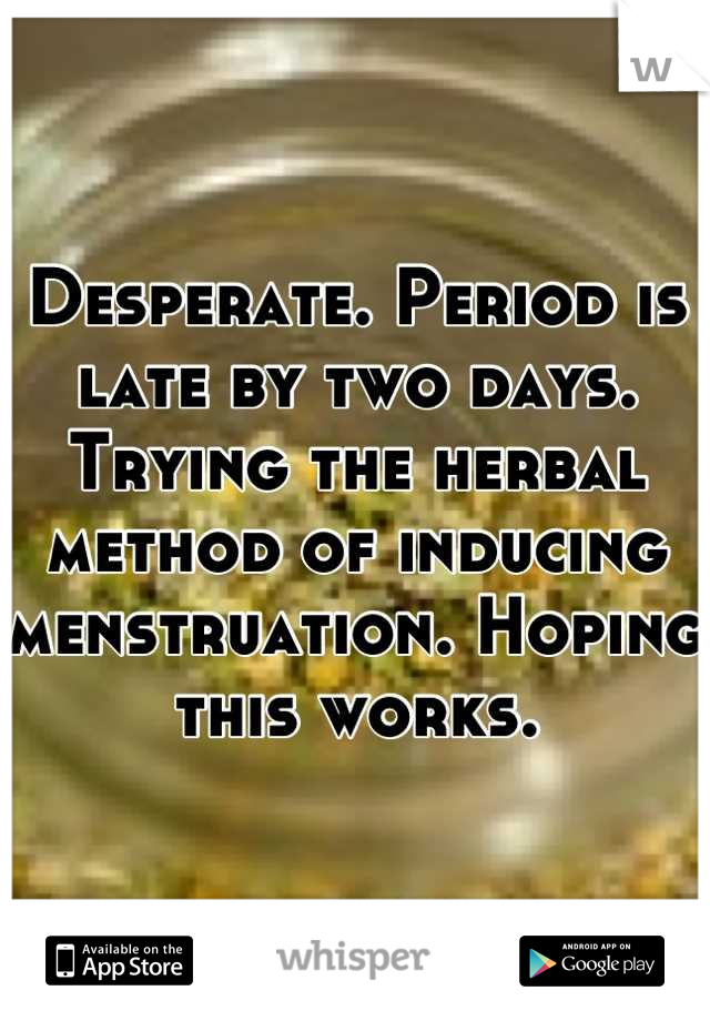 Desperate. Period is late by two days. Trying the herbal method of inducing menstruation. Hoping this works.