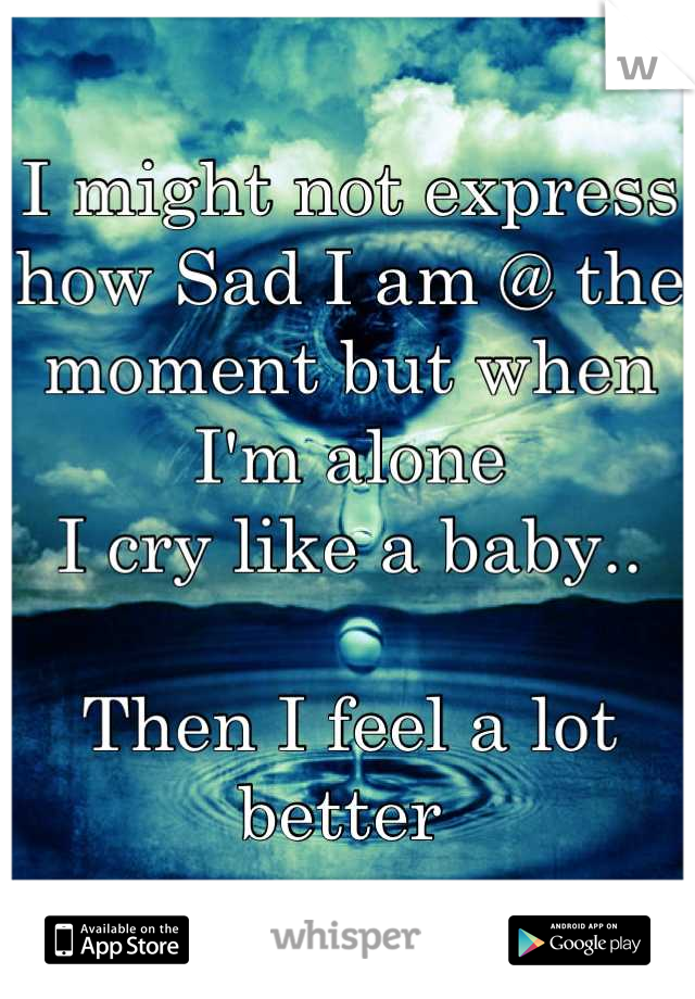 I might not express how Sad I am @ the moment but when I'm alone
I cry like a baby..

Then I feel a lot better 