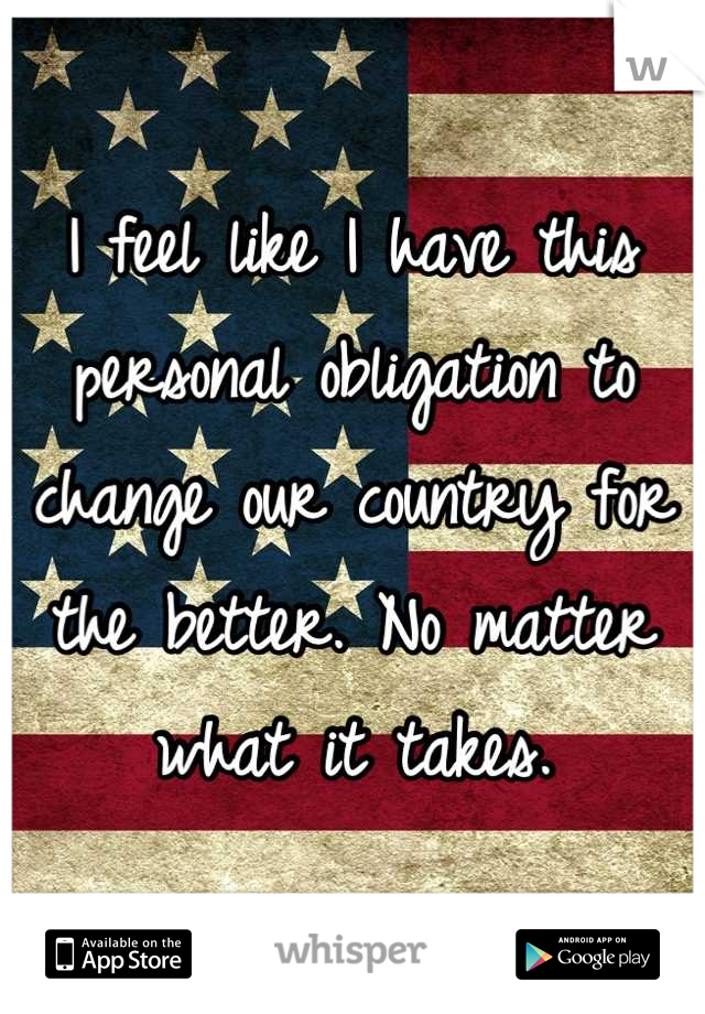 I feel like I have this personal obligation to change our country for the better. No matter what it takes.