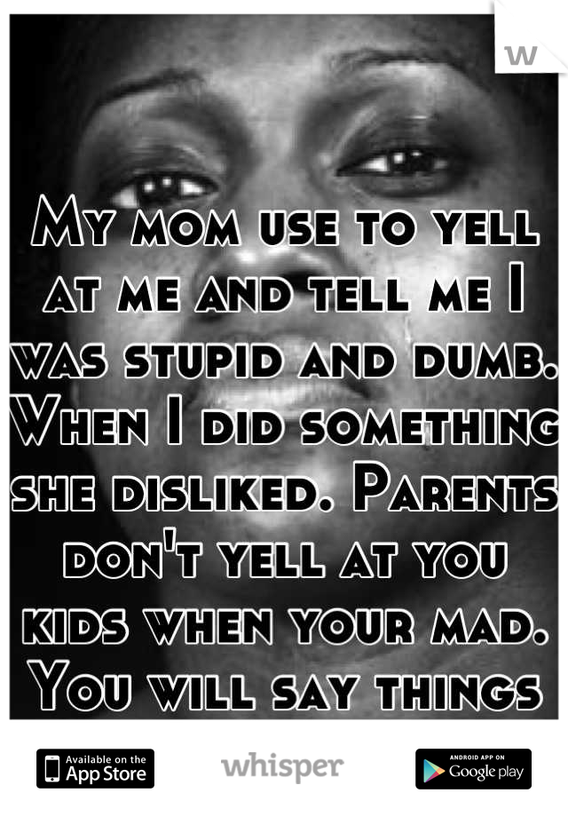 My mom use to yell at me and tell me I was stupid and dumb. When I did something she disliked. Parents don't yell at you kids when your mad. You will say things you don't mean.