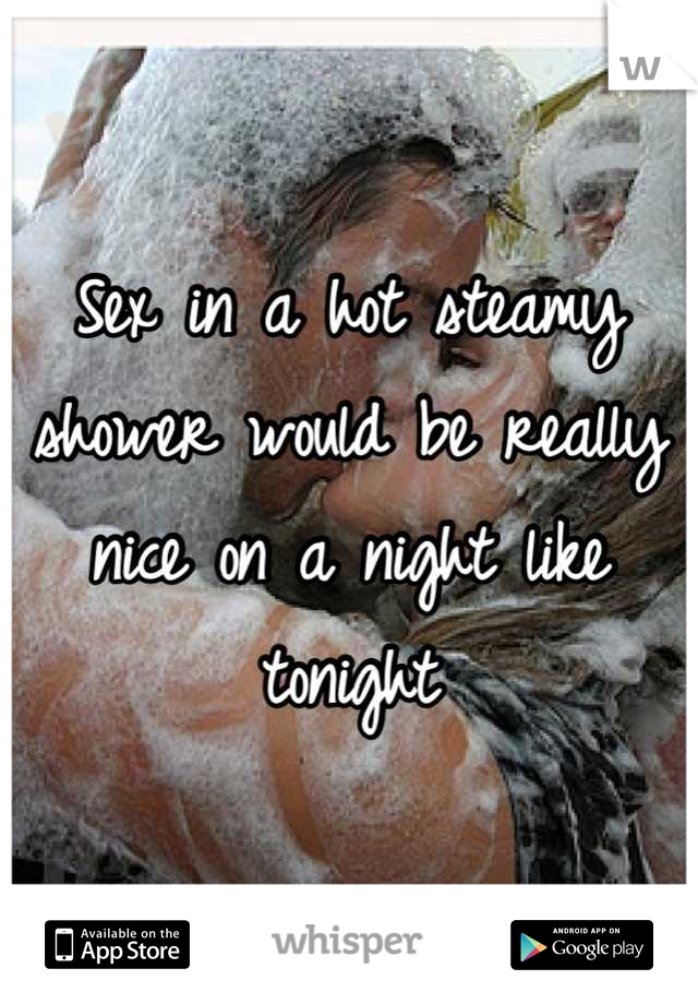 Sex in a hot steamy shower would be really nice on a night like tonight