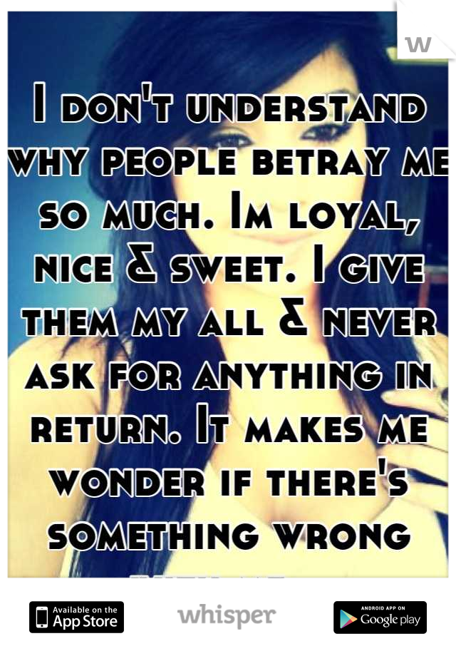 I don't understand why people betray me so much. Im loyal, nice & sweet. I give them my all & never ask for anything in return. It makes me wonder if there's something wrong with me...