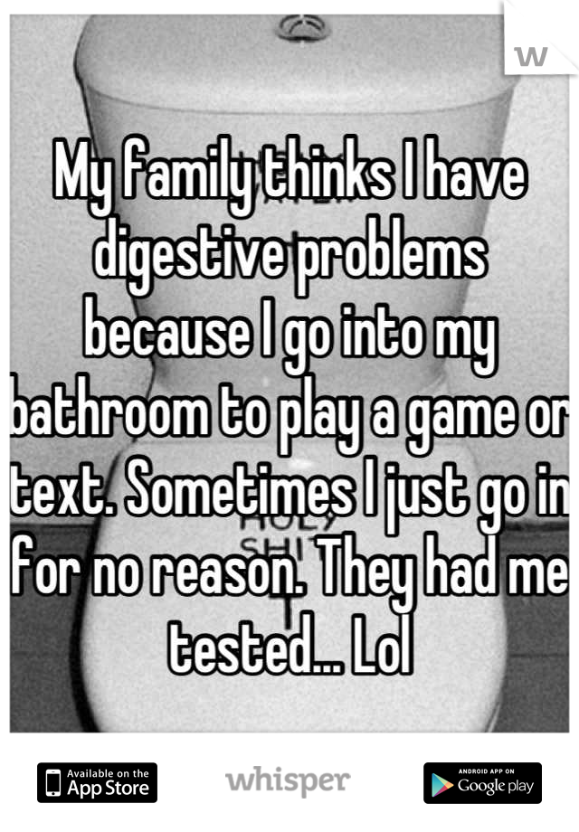 My family thinks I have digestive problems because I go into my bathroom to play a game or text. Sometimes I just go in for no reason. They had me tested... Lol