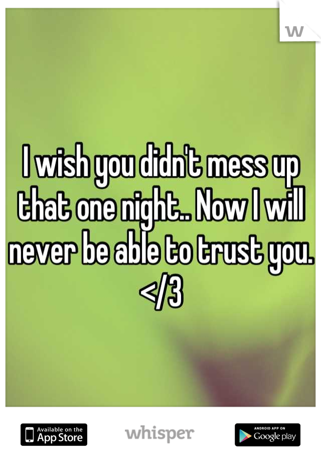 I wish you didn't mess up that one night.. Now I will never be able to trust you. 
</3
