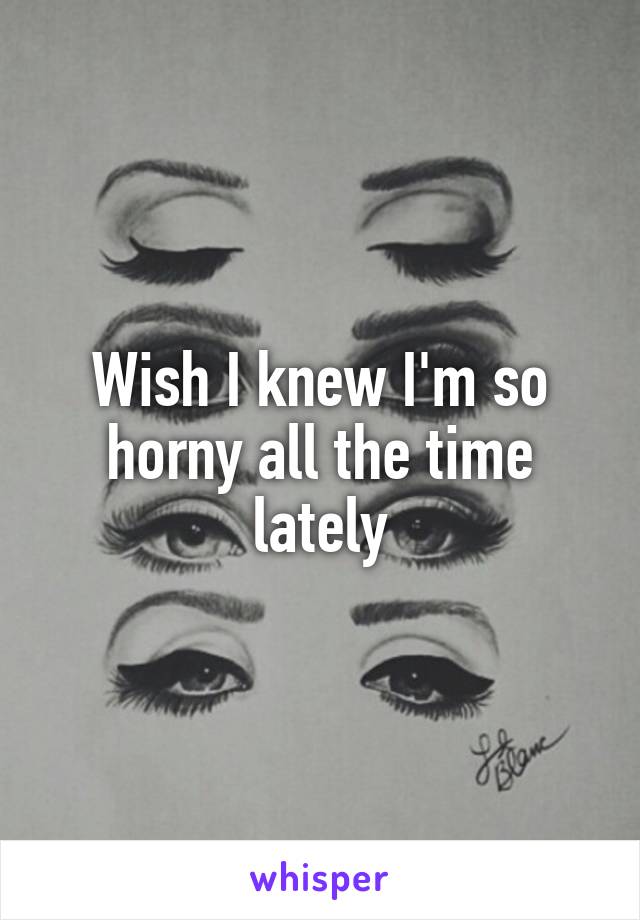 Wish I knew I'm so horny all the time lately