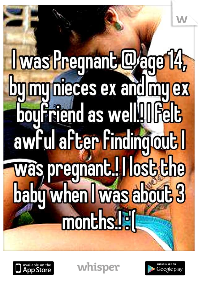 I was Pregnant @ age 14, by my nieces ex and my ex boyfriend as well.! I felt awful after finding out I was pregnant.! I lost the baby when I was about 3 months.! :'(