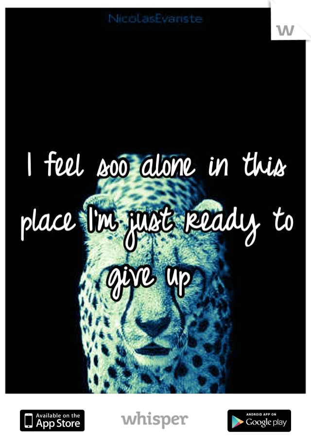 I feel soo alone in this place I'm just ready to give up 