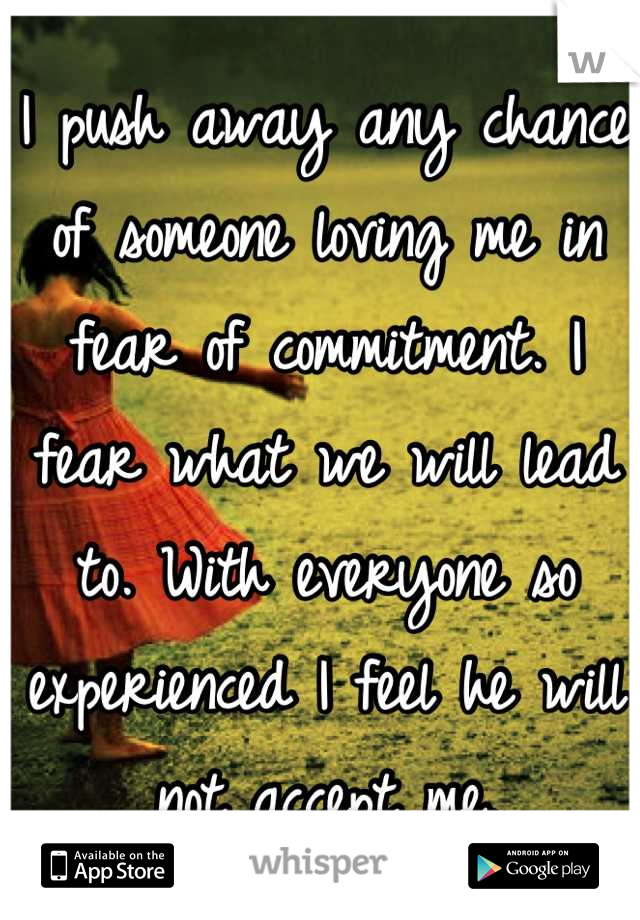 I push away any chance of someone loving me in fear of commitment. I fear what we will lead to. With everyone so experienced I feel he will not accept me.