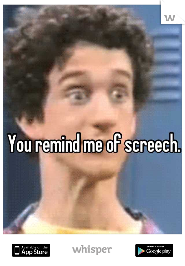 You remind me of screech. 